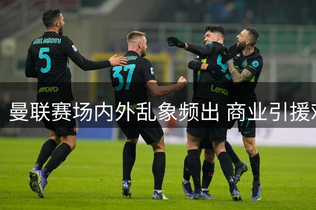 曼联赛场内外乱象频出 商业引援难题不断